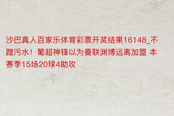 沙巴真人百家乐体育彩票开奖结果16148_不蹚污水！葡超神锋以为曼联渊博远离加盟 本赛季15场20球4助攻