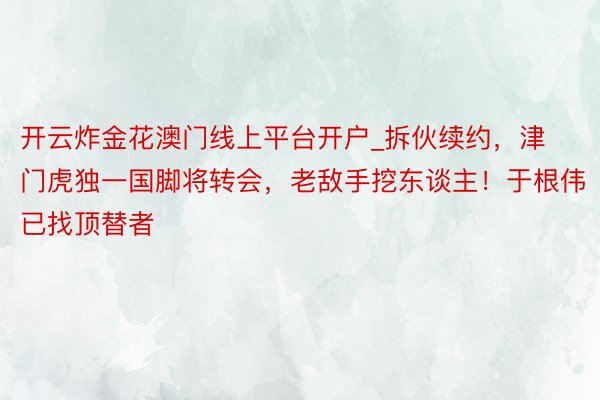 开云炸金花澳门线上平台开户_拆伙续约，津门虎独一国脚将转会，老敌手挖东谈主！于根伟已找顶替者