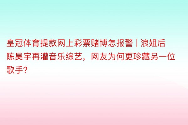 皇冠体育提款网上彩票赌博怎报警 | 浪姐后陈昊宇再灌音乐综艺，网友为何更珍藏另一位歌手？