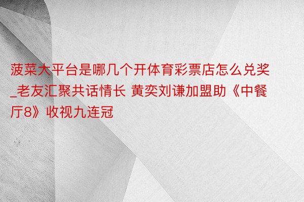 菠菜大平台是哪几个开体育彩票店怎么兑奖_老友汇聚共话情长 黄奕刘谦加盟助《中餐厅8》收视九连冠