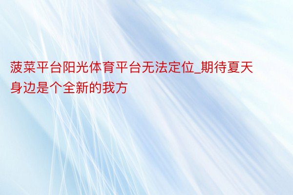 菠菜平台阳光体育平台无法定位_期待夏天身边是个全新的我方