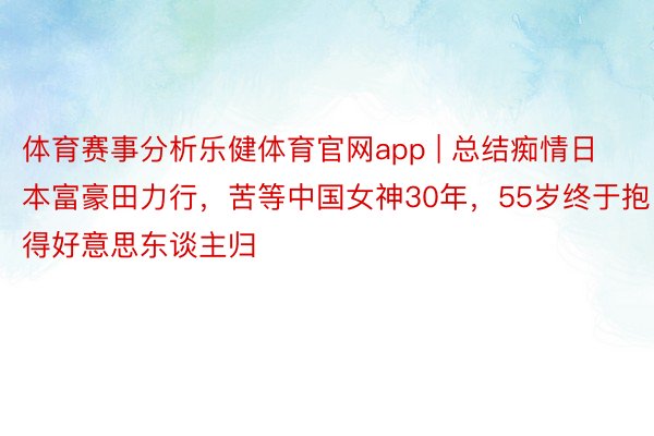 体育赛事分析乐健体育官网app | 总结痴情日本富豪田力行，苦等中国女神30年，55岁终于抱得好意思东谈主归