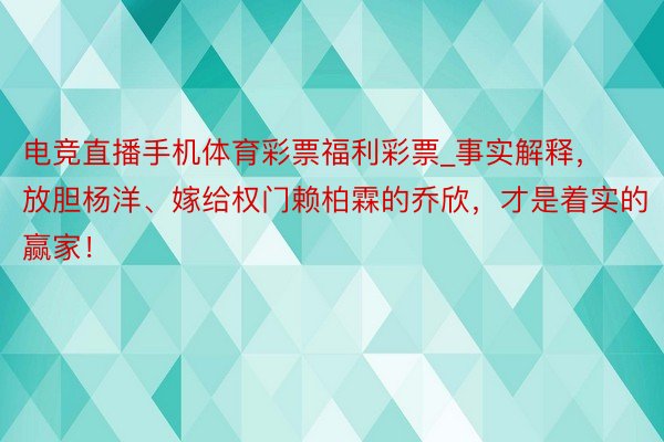 电竞直播手机体育彩票福利彩票_事实解释，放胆杨洋、嫁给权门赖柏霖的乔欣，才是着实的赢家！