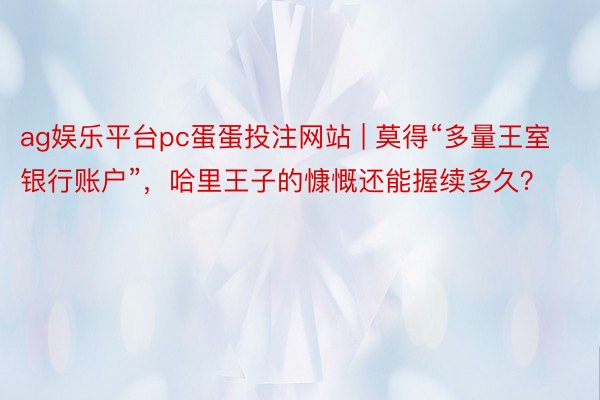 ag娱乐平台pc蛋蛋投注网站 | 莫得“多量王室银行账户”，哈里王子的慷慨还能握续多久？