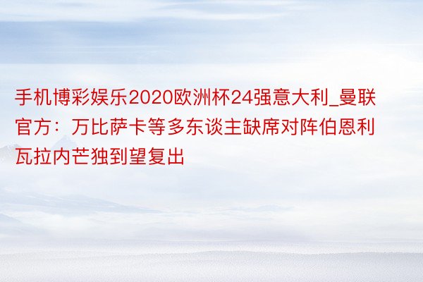 手机博彩娱乐2020欧洲杯24强意大利_曼联官方：万比萨卡等多东谈主缺席对阵伯恩利 瓦拉内芒独到望复出