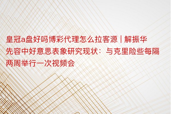 皇冠a盘好吗博彩代理怎么拉客源 | 解振华先容中好意思表象研究现状：与克里险些每隔两周举行一次视频会