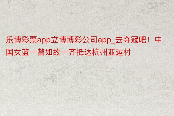 乐博彩票app立博博彩公司app_去夺冠吧！中国女篮一瞥如故一齐抵达杭州亚运村