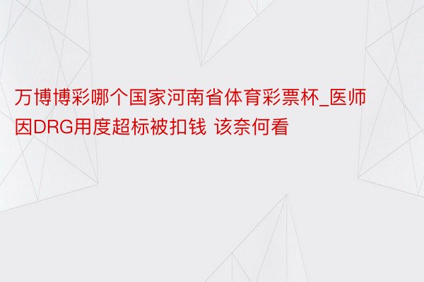 万博博彩哪个国家河南省体育彩票杯_医师因DRG用度超标被扣钱 该奈何看