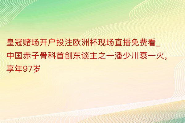 皇冠赌场开户投注欧洲杯现场直播免费看_中国赤子骨科首创东谈主之一潘少川衰一火，享年97岁