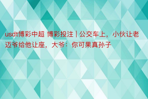 usdt博彩中超 博彩投注 | 公交车上，小伙让老迈爷给他让座，大爷：你可果真孙子