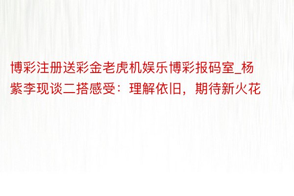 博彩注册送彩金老虎机娱乐博彩报码室_杨紫李现谈二搭感受：理解依旧，期待新火花