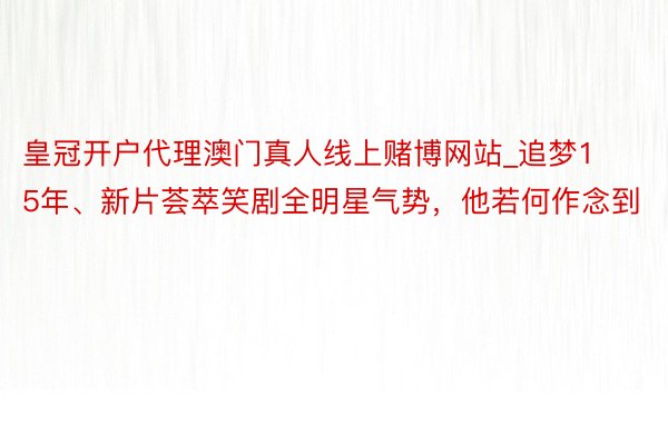 皇冠开户代理澳门真人线上赌博网站_追梦15年、新片荟萃笑剧全明星气势，他若何作念到