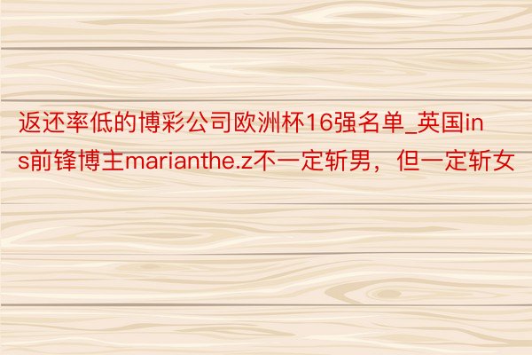 返还率低的博彩公司欧洲杯16强名单_英国ins前锋博主marianthe.z不一定斩男，但一定斩女