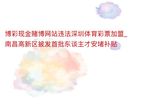 博彩现金赌博网站违法深圳体育彩票加盟_南昌高新区披发首批东谈主才安堵补贴