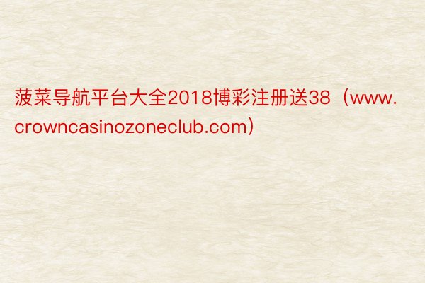 菠菜导航平台大全2018博彩注册送38(www.crowncasinozoneclub.com)