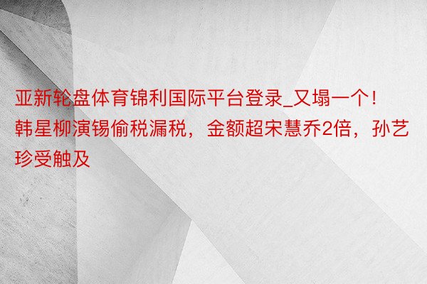 亚新轮盘体育锦利国际平台登录_又塌一个!韩星柳演锡偷税漏税,金额超宋慧乔2倍,孙艺珍受触及