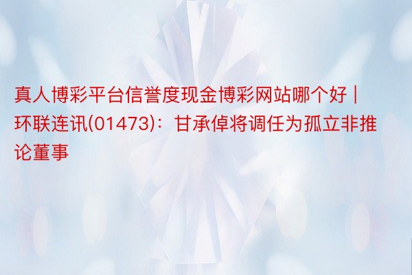 真人博彩平台信誉度现金博彩网站哪个好 | 环联连讯(01473):甘承倬将调任为孤立非推论董事